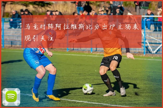马竞对阵阿拉维斯比分出炉主场表现引关注