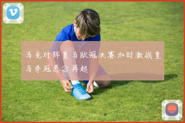 马竞对阵皇马欧冠决赛加时激战皇马夺冠悬念再起