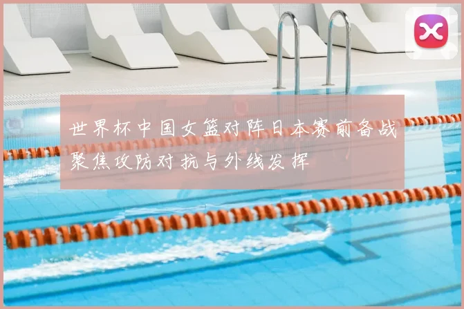 世界杯中国女篮对阵日本赛前备战聚焦攻防对抗与外线发挥