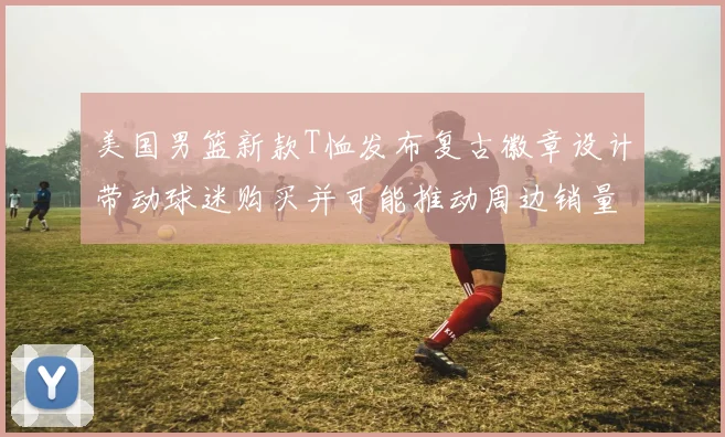 美国男篮新款T恤发布复古徽章设计带动球迷购买并可能推动周边销量