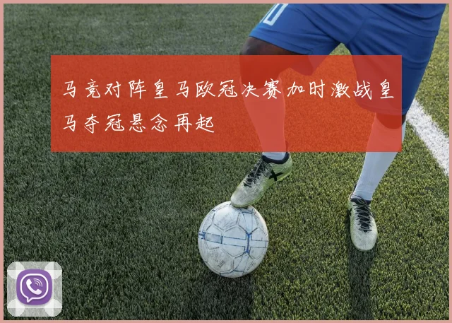 马竞对阵皇马欧冠决赛加时激战皇马夺冠悬念再起