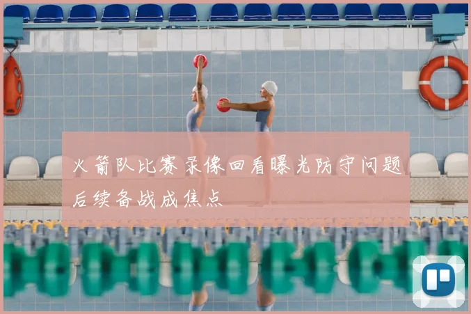 火箭队比赛录像回看曝光防守问题后续备战成焦点