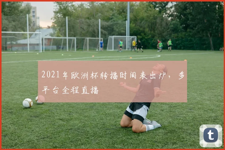 2021年欧洲杯转播时间表出炉,多平台全程直播