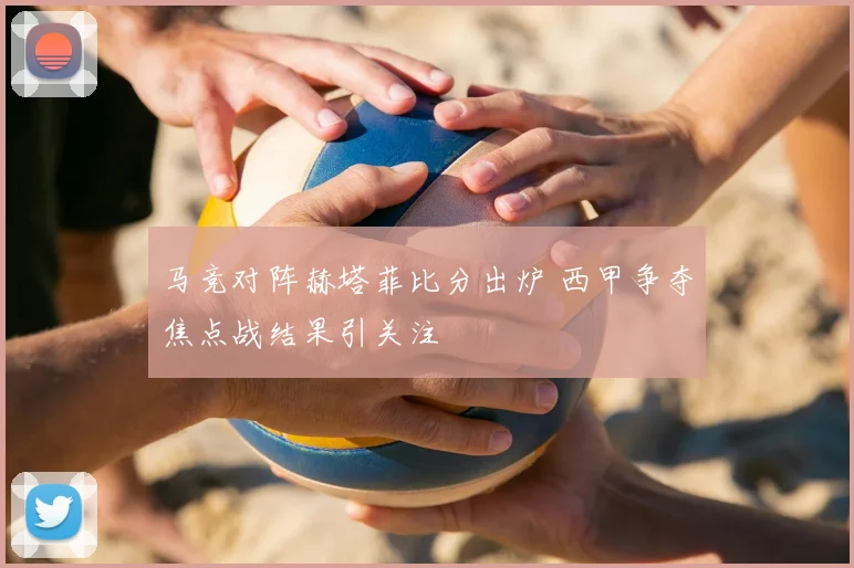 马竞对阵赫塔菲比分出炉 西甲争夺焦点战结果引关注