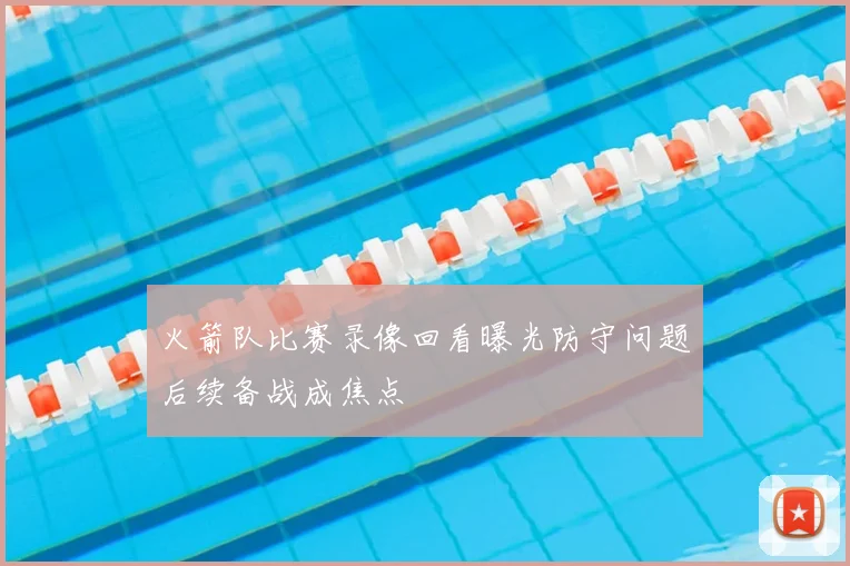 火箭队比赛录像回看曝光防守问题后续备战成焦点