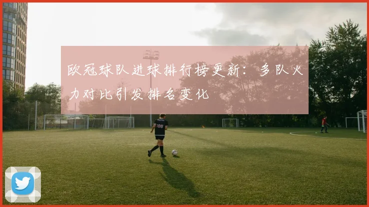 欧冠球队进球排行榜更新：多队火力对比引发排名变化