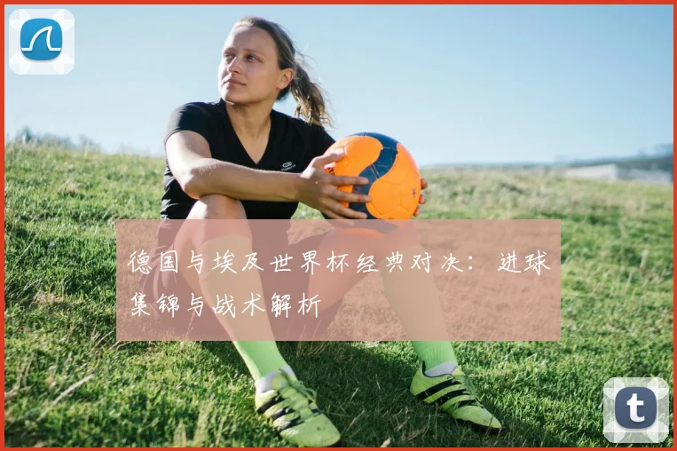 德国与埃及世界杯经典对决:进球集锦与战术解析