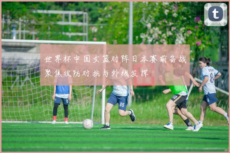 世界杯中国女篮对阵日本赛前备战聚焦攻防对抗与外线发挥
