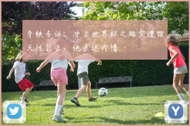 李铁专访:冲击世界杯之路突遭毁灭性打击,他亲述内情