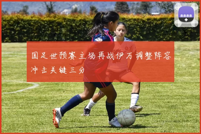 国足世预赛主场再战伊万调整阵容冲击关键三分