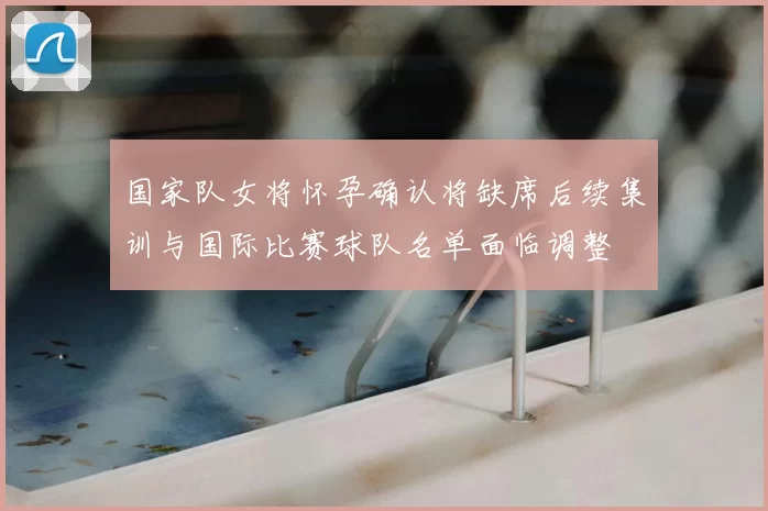 国家队女将怀孕确认将缺席后续集训与国际比赛球队名单面临调整