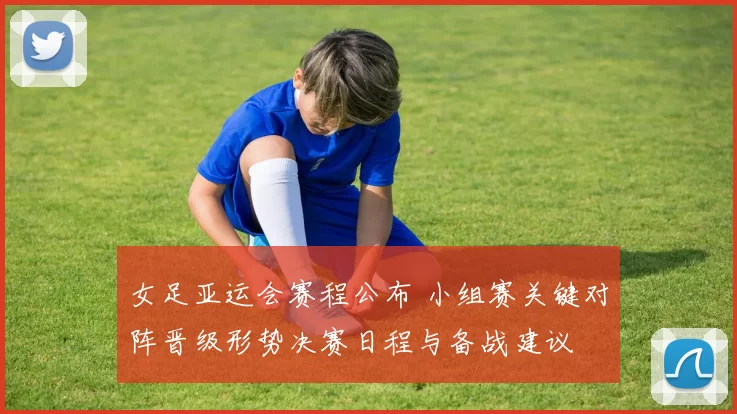 女足亚运会赛程公布 小组赛关键对阵晋级形势决赛日程与备战建议