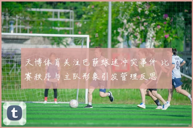 天博体育关注巴萨球迷冲突事件 比赛秩序与主队形象引发管理反思