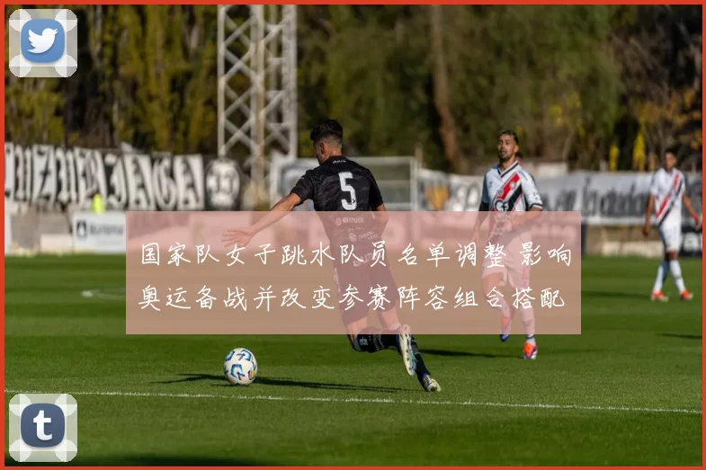 国家队女子跳水队员名单调整 影响奥运备战并改变参赛阵容组合搭配