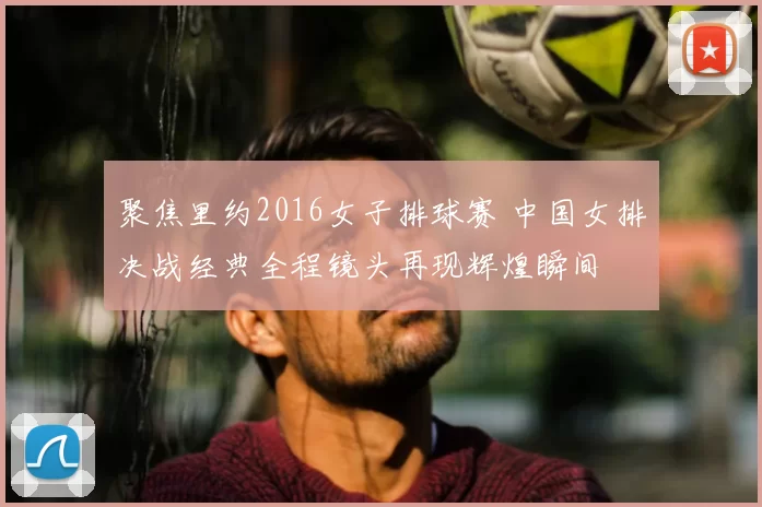 聚焦里约2016女子排球赛 中国女排决战经典全程镜头再现辉煌瞬间
