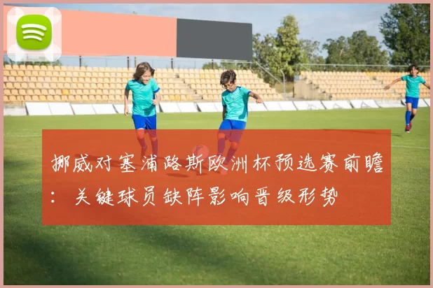 挪威对塞浦路斯欧洲杯预选赛前瞻:关键球员缺阵影响晋级形势