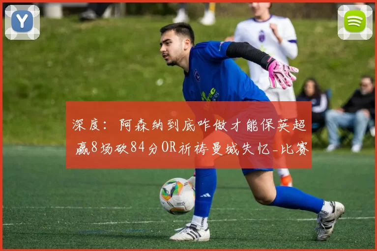 深度：阿森纳到底咋做才能保英超 赢8场砍84分OR祈祷曼城失忆_比赛_欧冠_曼联