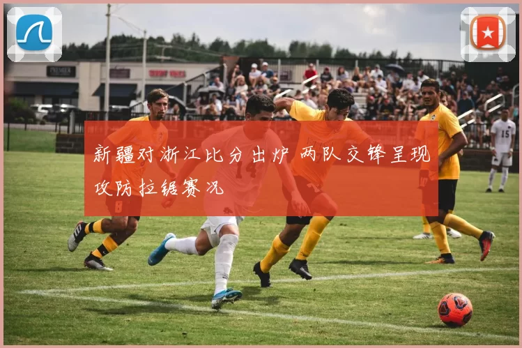 新疆对浙江比分出炉 两队交锋呈现攻防拉锯赛况