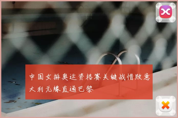 中国女排奥运资格赛关键战惜败意大利无缘直通巴黎