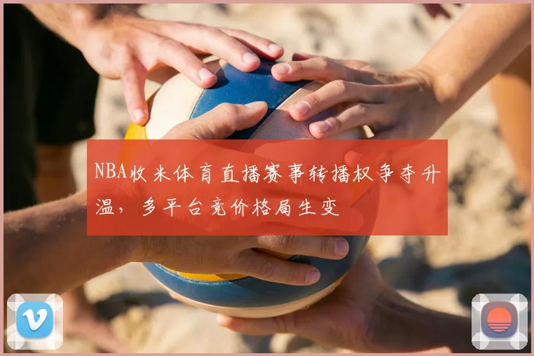NBA收米体育直播赛事转播权争夺升温，多平台竞价格局生变