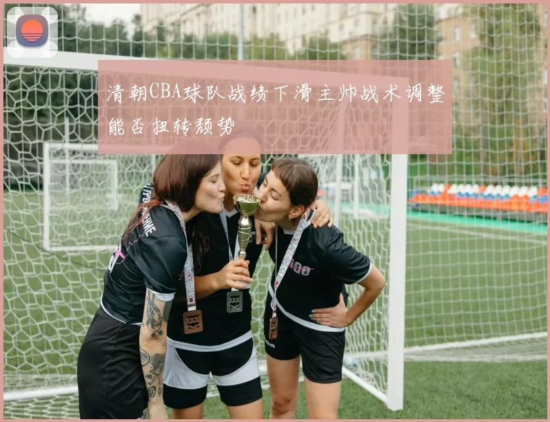 清朝CBA球队战绩下滑主帅战术调整能否扭转颓势