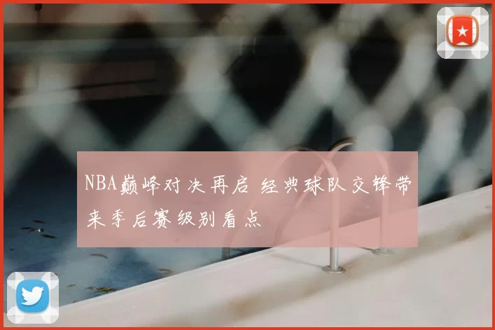 NBA巅峰对决再启 经典球队交锋带来季后赛级别看点