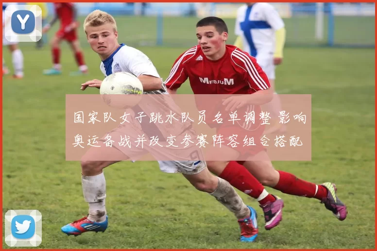 国家队女子跳水队员名单调整 影响奥运备战并改变参赛阵容组合搭配