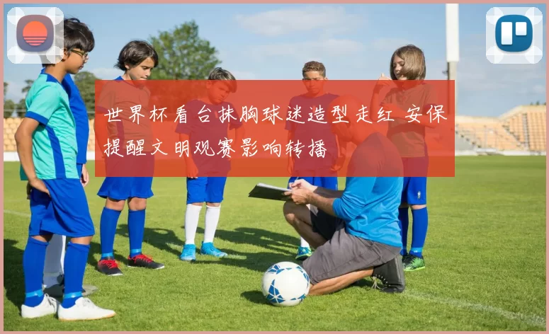 世界杯看台抹胸球迷造型走红 安保提醒文明观赛影响转播