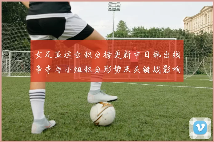 女足亚运会积分榜更新中日韩出线争夺与小组积分形势及关键战影响