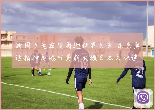 新国立竞技场再迎世界目光 东京奥运精神与城市更新共振日本文化遗产焕发