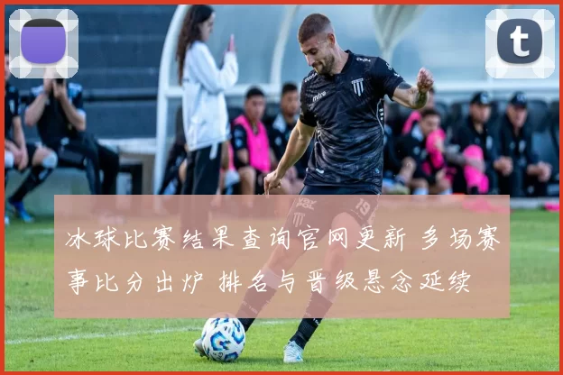 冰球比赛结果查询官网更新 多场赛事比分出炉 排名与晋级悬念延续