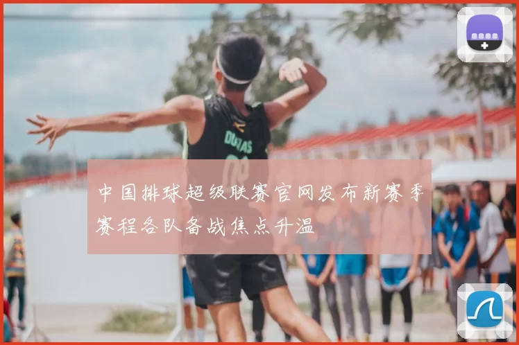 中国排球超级联赛官网发布新赛季赛程各队备战焦点升温