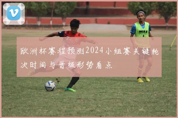 欧洲杯赛程预测2024小组赛关键轮次时间与晋级形势看点