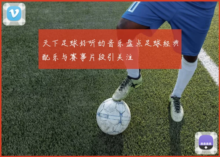 天下足球好听的音乐盘点足球经典配乐与赛事片段引关注