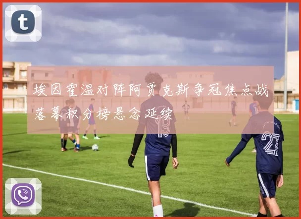 埃因霍温对阵阿贾克斯争冠焦点战落幕积分榜悬念延续