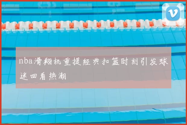 nba滑翔机重提经典扣篮时刻引发球迷回看热潮