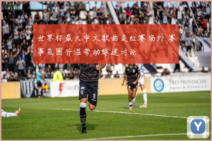 世界杯最火中文歌曲走红赛场外 赛事氛围升温带动球迷讨论