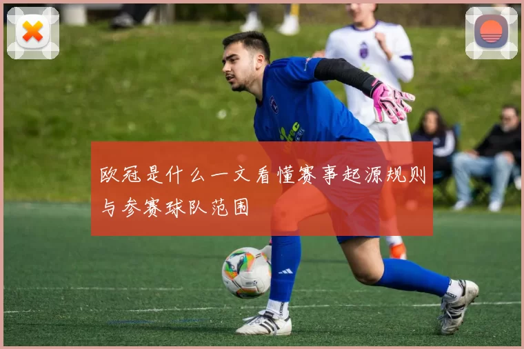 欧冠是什么一文看懂赛事起源规则与参赛球队范围