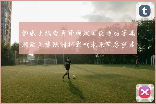 挪威出线告负锋线效率低与防守漏洞致无缘欧洲杯影响未来阵容重建