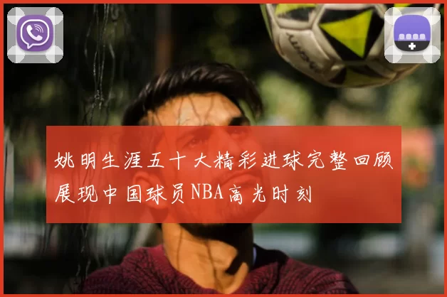 姚明生涯五十大精彩进球完整回顾展现中国球员NBA高光时刻