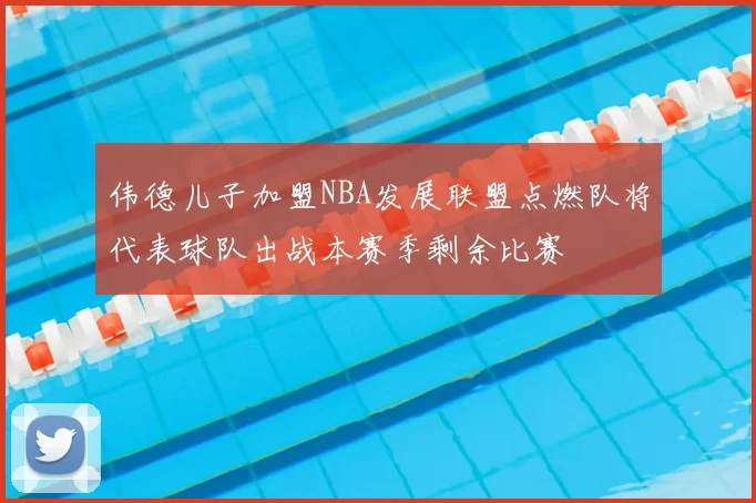 伟德儿子加盟NBA发展联盟点燃队将代表球队出战本赛季剩余比赛