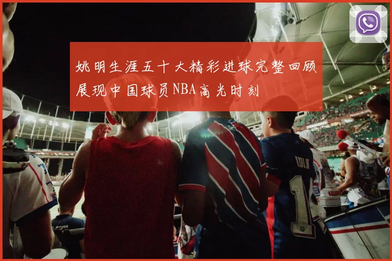 姚明生涯五十大精彩进球完整回顾展现中国球员NBA高光时刻
