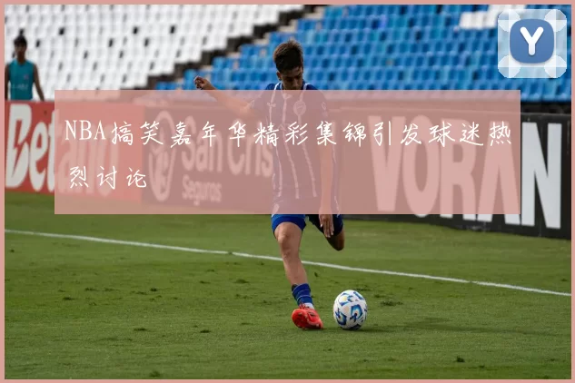 NBA搞笑嘉年华精彩集锦引发球迷热烈讨论