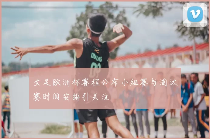 女足欧洲杯赛程公布小组赛与淘汰赛时间安排引关注