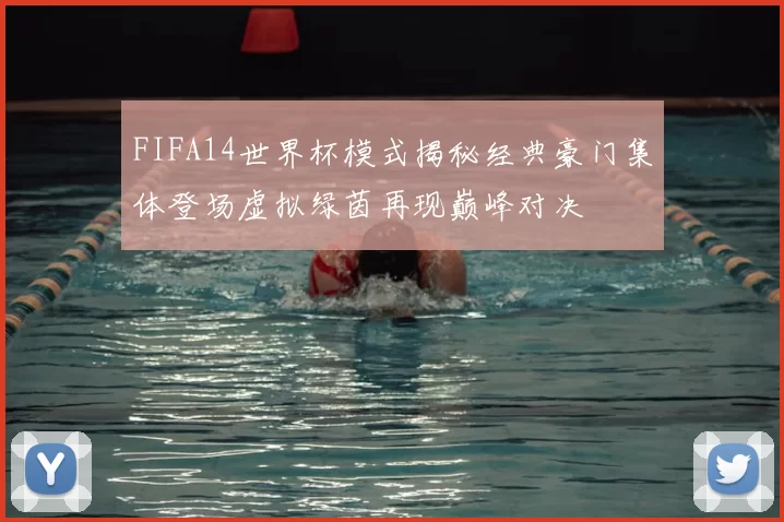 FIFA14世界杯模式揭秘经典豪门集体登场虚拟绿茵再现巅峰对决