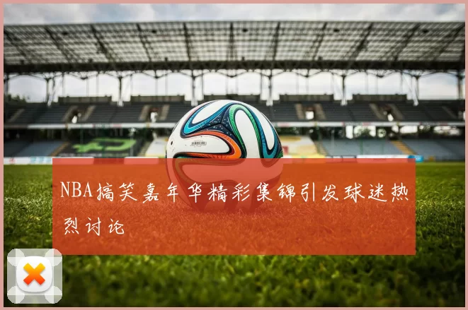 NBA搞笑嘉年华精彩集锦引发球迷热烈讨论