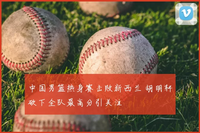 中国男篮热身赛击败新西兰 胡明轩砍下全队最高分引关注