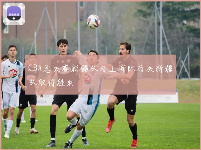 CBA总决赛新疆队与上海队对决新疆队取得胜利