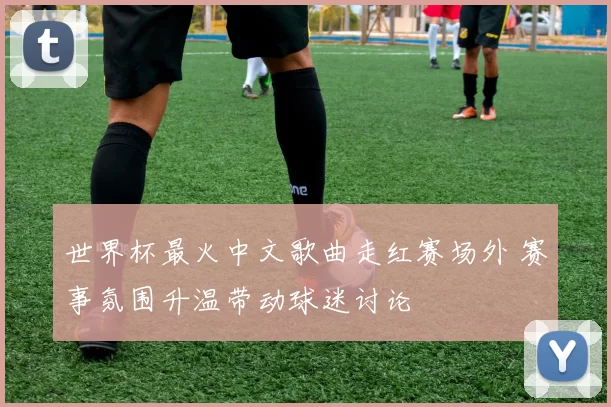 世界杯最火中文歌曲走红赛场外 赛事氛围升温带动球迷讨论