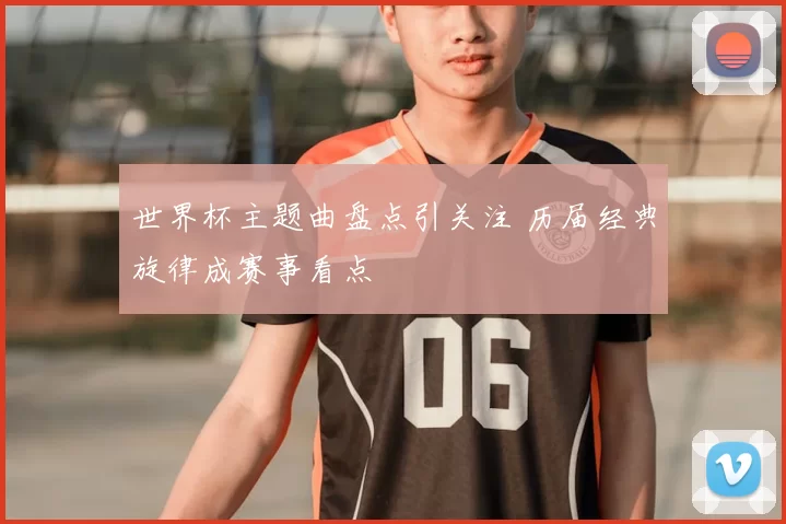 世界杯主题曲盘点引关注 历届经典旋律成赛事看点